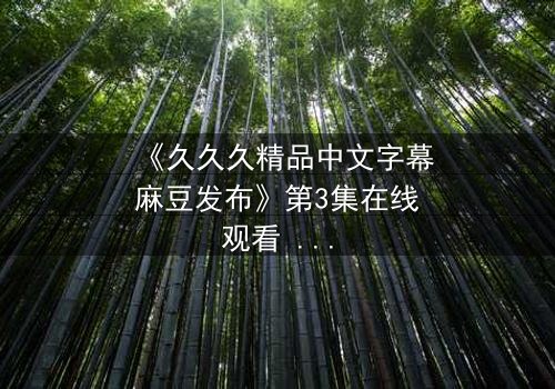 《久久久精品中文字幕麻豆发布》第3集在线观看 - 当欲望撕开伪装，谁在黑暗中颤抖？