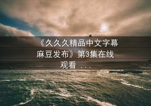 《久久久精品中文字幕麻豆发布》第3集在线观看 - 当欲望撕开伪装,谁在黑暗中凝视真相?