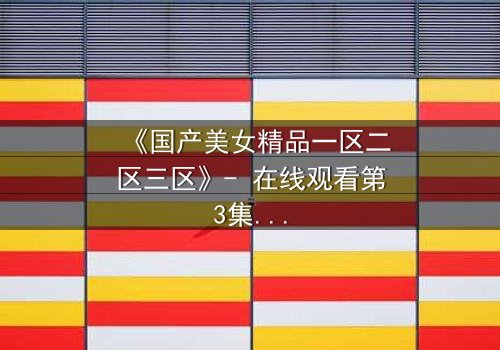 《国产美女精品一区二区三区》- 在线观看第3集 - 揭开隐藏的真相与情感纠葛
