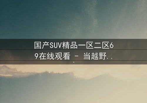 国产SUV精品一区二区69在线观看 - 当越野激情遇上家族恩怨,谁能笑到最后?