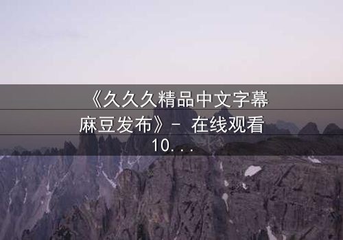 《久久久精品中文字幕麻豆发布》- 在线观看1080P超清完整无删 - 当欲望与道德在午夜交织