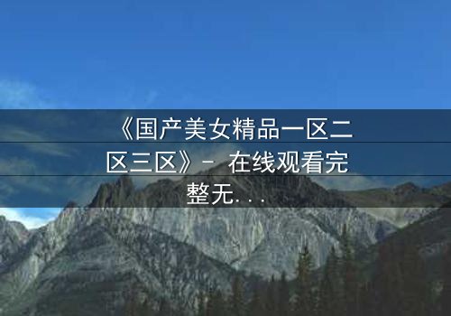 《国产美女精品一区二区三区》- 在线观看完整无删 - 揭开美女背后的致命秘密