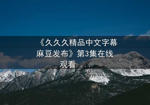 《久久久精品中文字幕麻豆发布》第3集在线观看 - 当欲望撕开伪装,谁在黑暗中凝视真相?