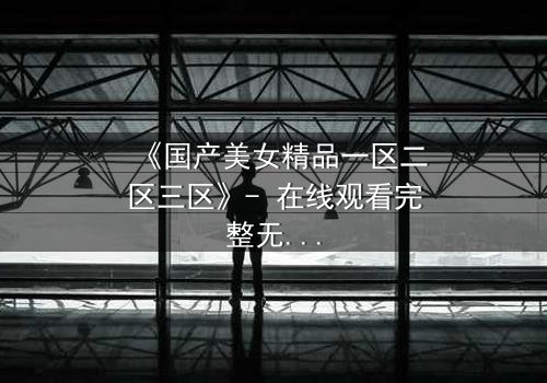 《国产美女精品一区二区三区》- 在线观看完整无删 - 揭开美女背后的惊天秘密