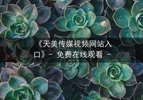 《天美传媒视频网站入口》- 免费在线观看 - 第7集HD中字完整无删