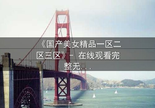 《国产美女精品一区二区三区》- 在线观看完整无删 - 揭开美女背后的惊天秘密