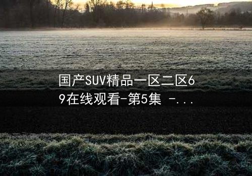 国产SUV精品一区二区69在线观看-第5集 - 揭秘隐藏的家族秘密与生死较量
