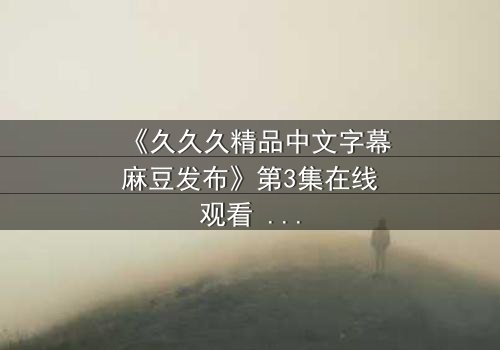 《久久久精品中文字幕麻豆发布》第3集在线观看 - 当禁忌之恋撕裂两个家族,谁将付出鲜血的代价?