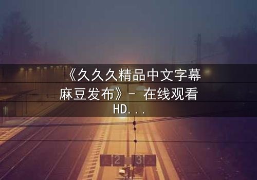 《久久久精品中文字幕麻豆发布》- 在线观看HD中字完整版 - 当禁忌之恋遇上致命交易