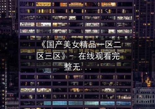 《国产美女精品一区二区三区》- 在线观看完整无删 - 揭开美女背后的惊天秘密