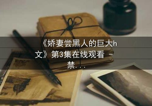 《娇妻尝黑人的巨大h文》第3集在线观看 - 禁忌之恋引爆伦理风暴