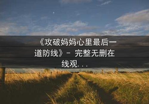《攻破妈妈心里最后一道防线》- 完整无删在线观看 - 当亲情与秘密激烈碰撞