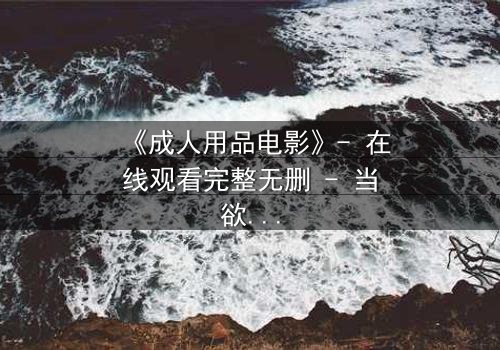 《成人用品电影》- 在线观看完整无删 - 当欲望撕开伪装,谁在幕后操控一切?