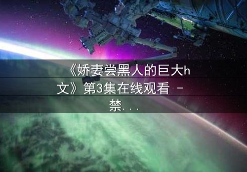 《娇妻尝黑人的巨大h文》第3集在线观看 - 禁忌之恋引爆伦理风暴