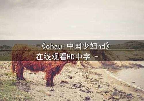 《chaui中国少妇hd》在线观看HD中字 - 当禁忌欲望撕裂婚姻,她如何绝地反击?
