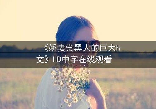 《娇妻尝黑人的巨大h文》HD中字在线观看 - 禁忌之恋引爆情感风暴
