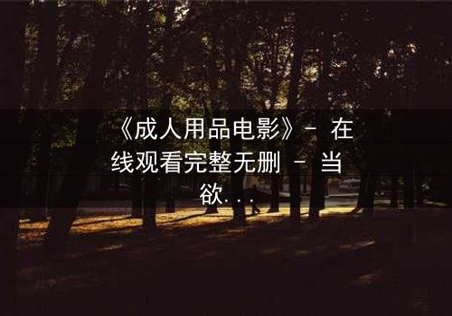 《成人用品电影》- 在线观看完整无删 - 当欲望成为交易的筹码,谁将主宰这场致命游戏?