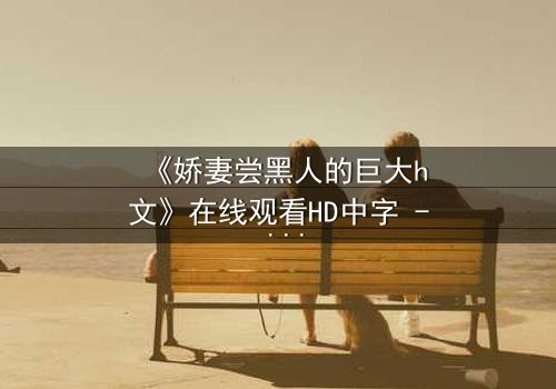 《娇妻尝黑人的巨大h文》在线观看HD中字 - 禁忌之恋引爆情感风暴