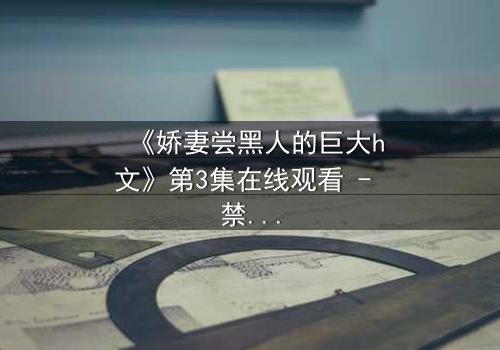 《娇妻尝黑人的巨大h文》第3集在线观看 - 禁忌之恋引爆伦理风暴