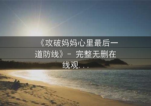 《攻破妈妈心里最后一道防线》- 完整无删在线观看 - 当亲情与秘密激烈碰撞