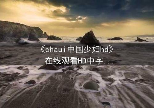 《chaui中国少妇hd》- 在线观看HD中字完整无删 - 当禁忌之恋撕裂传统枷锁