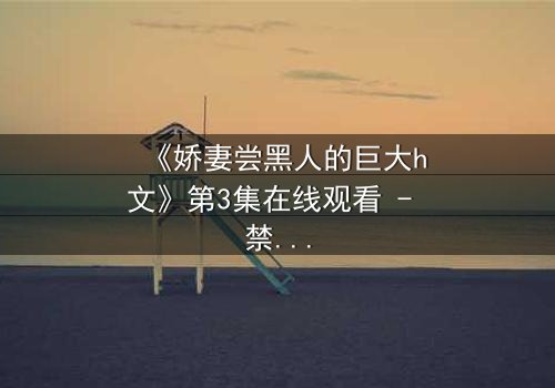 《娇妻尝黑人的巨大h文》第3集在线观看 - 禁忌之恋引爆情感风暴
