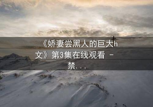 《娇妻尝黑人的巨大h文》第3集在线观看 - 禁忌之恋引爆伦理风暴