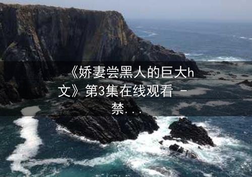 《娇妻尝黑人的巨大h文》第3集在线观看 - 禁忌之恋引爆伦理风暴