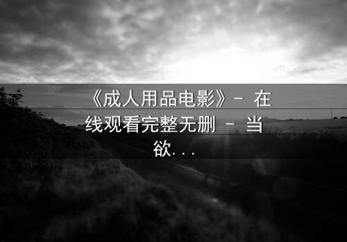 《成人用品电影》- 在线观看完整无删 - 当欲望成为交易的筹码