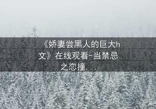 《娇妻尝黑人的巨大h文》在线观看-当禁忌之恋撞碎婚姻的枷锁