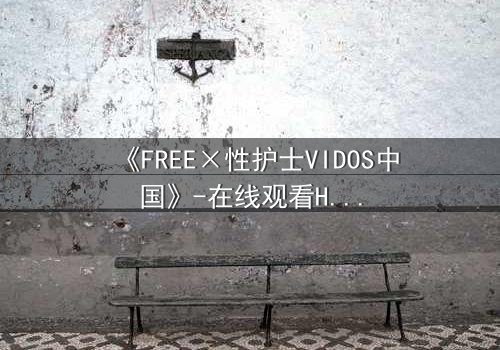 《FREE×性护士VIDOS中国》-在线观看HD中字 - 免费1080P超清完整无删
