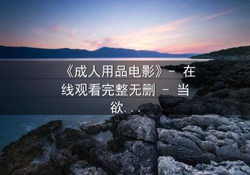 《成人用品电影》- 在线观看完整无删 - 当欲望成为交易的筹码