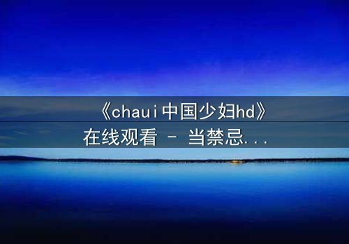《chaui中国少妇hd》在线观看 - 当禁忌之恋撕裂传统家庭,她如何抉择?