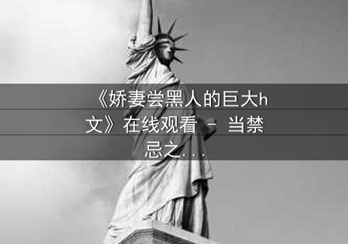《娇妻尝黑人的巨大h文》在线观看 - 当禁忌之门被推开,欲望与背叛交织成网