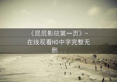 《屁屁影院第一页》- 在线观看HD中字完整无删 - 揭开隐藏的真相,你敢点开吗?