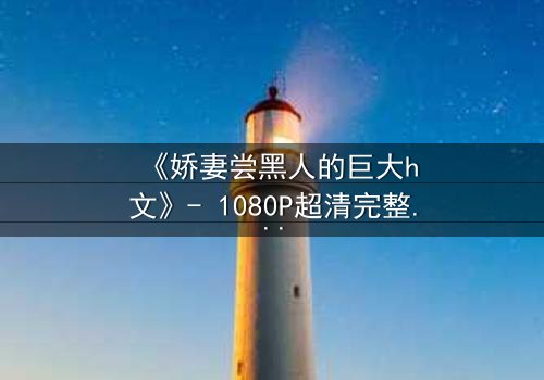 《娇妻尝黑人的巨大h文》- 1080P超清完整无删 - 当禁忌之门被推开