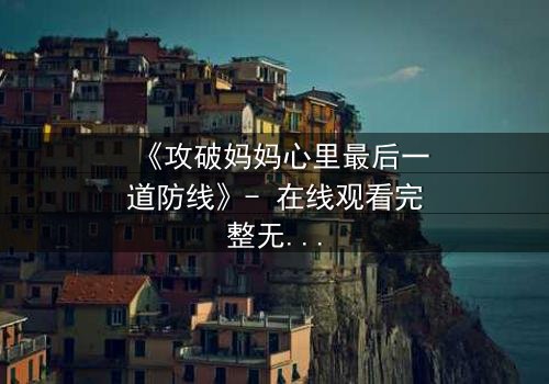 《攻破妈妈心里最后一道防线》- 在线观看完整无删 - 一场家庭风暴的终极对决
