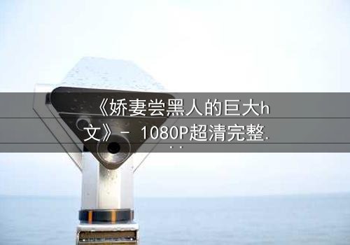 《娇妻尝黑人的巨大h文》- 1080P超清完整无删 - 禁忌之恋的极致诱惑