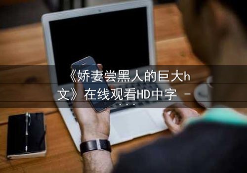 《娇妻尝黑人的巨大h文》在线观看HD中字 - 禁忌之恋引爆伦理风暴
